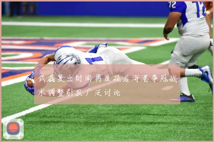 武磊复出时间再度延后海港争冠战术调整引发广泛讨论