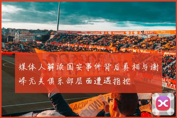 媒体人解读国安事件背后真相与谢峰无关俱乐部层面遭遇指控