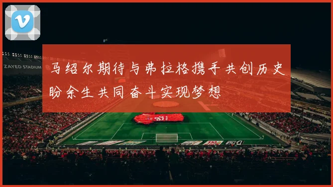 马绍尔期待与弗拉格携手共创历史盼余生共同奋斗实现梦想