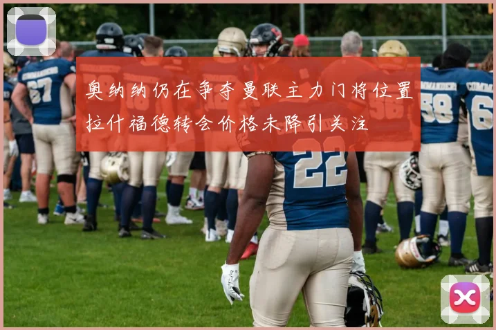 奥纳纳仍在争夺曼联主力门将位置拉什福德转会价格未降引关注