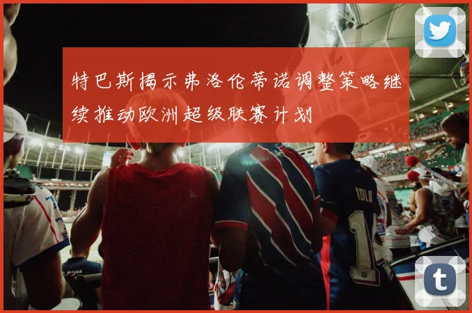 特巴斯揭示弗洛伦蒂诺调整策略继续推动欧洲超级联赛计划