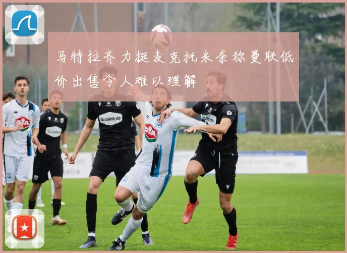 马特拉齐力挺麦克托米奈称曼联低价出售令人难以理解