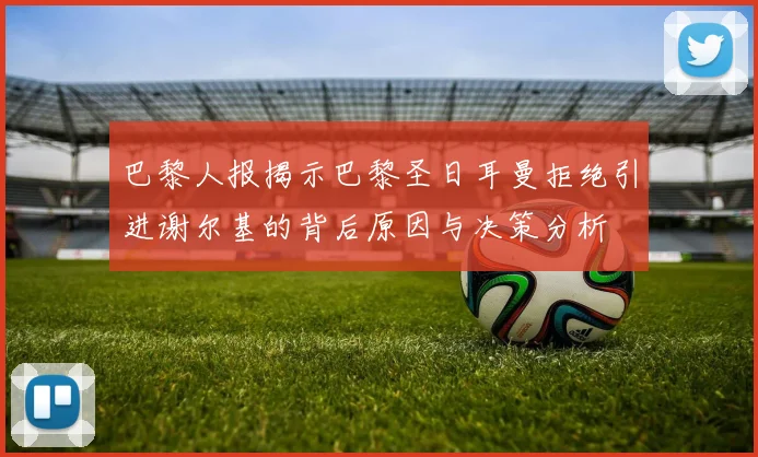 巴黎人报揭示巴黎圣日耳曼拒绝引进谢尔基的背后原因与决策分析