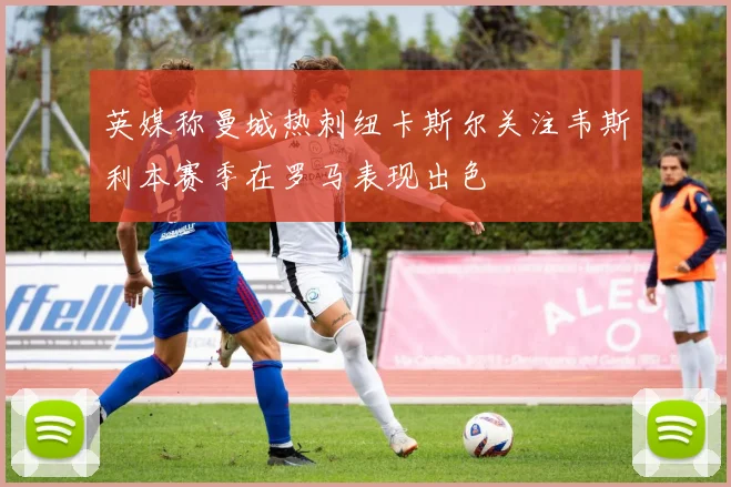 英媒称曼城热刺纽卡斯尔关注韦斯利本赛季在罗马表现出色