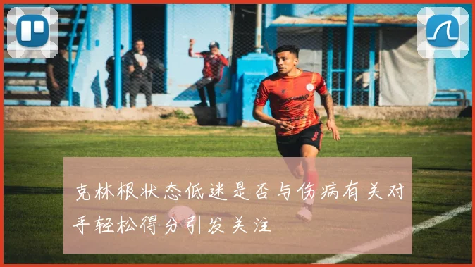 克林根状态低迷是否与伤病有关对手轻松得分引发关注