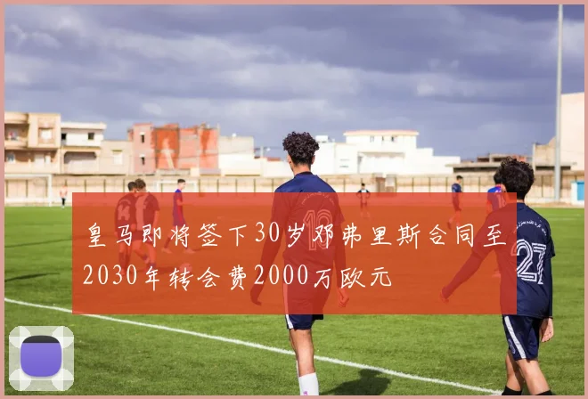 皇马即将签下30岁邓弗里斯合同至2030年转会费2000万欧元