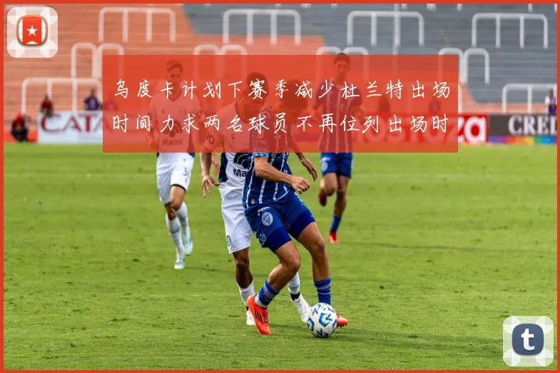 乌度卡计划下赛季减少杜兰特出场时间力求两名球员不再位列出场时间前五