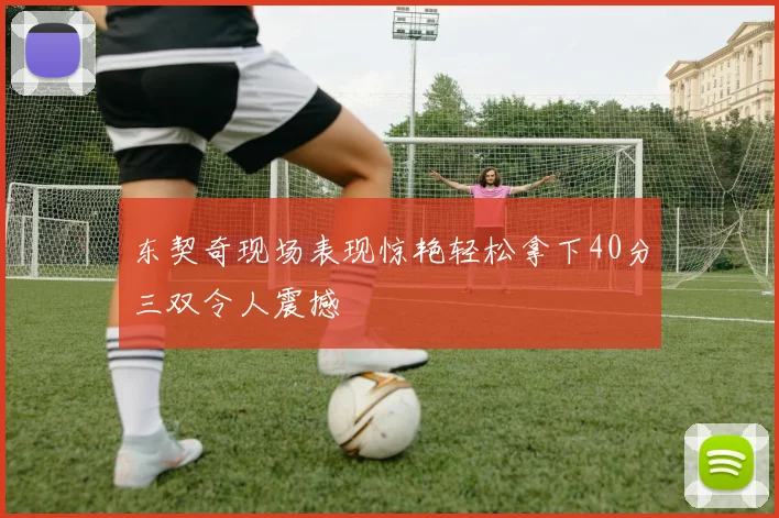 东契奇现场表现惊艳轻松拿下40分三双令人震撼